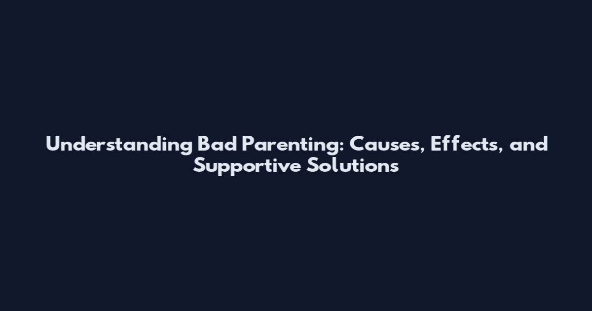 Understanding Bad Parenting: Causes, Effects, and Supportive Solutions