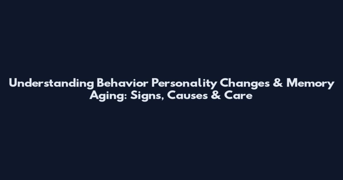 Understanding Behavior Personality Changes & Memory Aging: Signs, Causes & Care