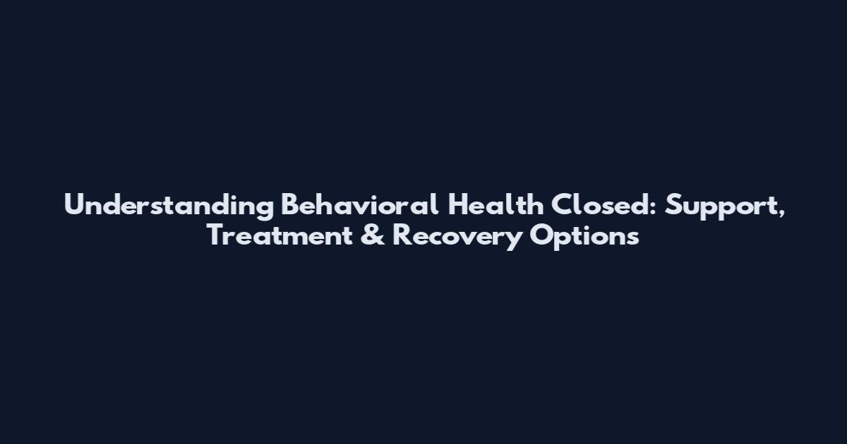 Understanding Behavioral Health Closed: Support, Treatment & Recovery Options