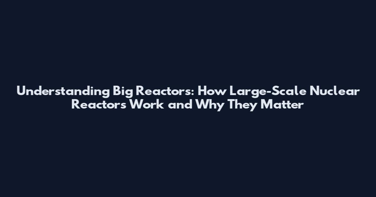Understanding Big Reactors: How Large-Scale Nuclear Reactors Work and Why They Matter