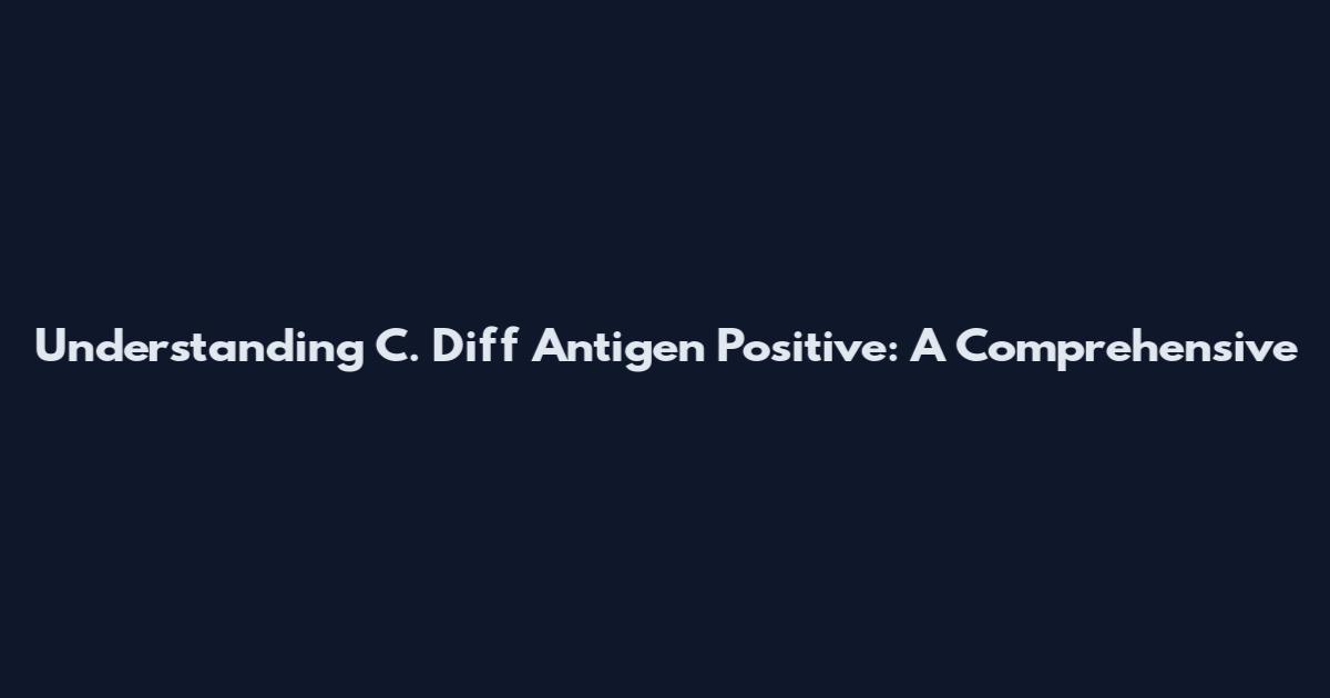 Understanding C. Diff Antigen Positive: A Comprehensive