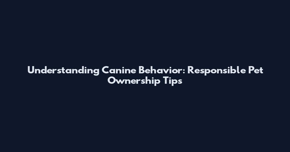 Understanding Canine Behavior: Responsible Pet Ownership Tips