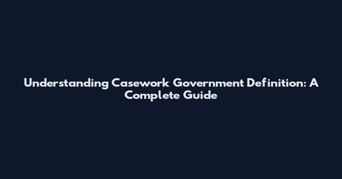 Understanding Casework Government Definition: A Complete Guide
