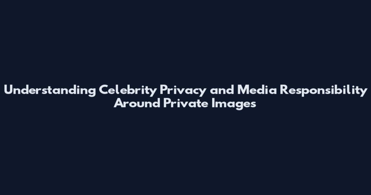 Understanding Celebrity Privacy and Media Responsibility Around Private Images