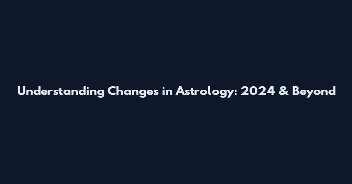 Understanding Changes in Astrology: 2024 & Beyond