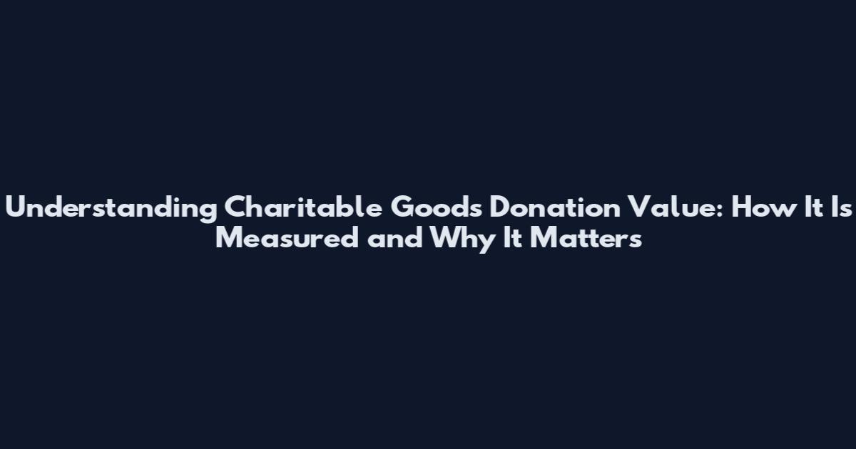Understanding Charitable Goods Donation Value: How It Is Measured and Why It Matters