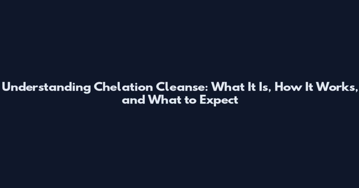 Understanding Chelation Cleanse: What It Is, How It Works, and What to Expect