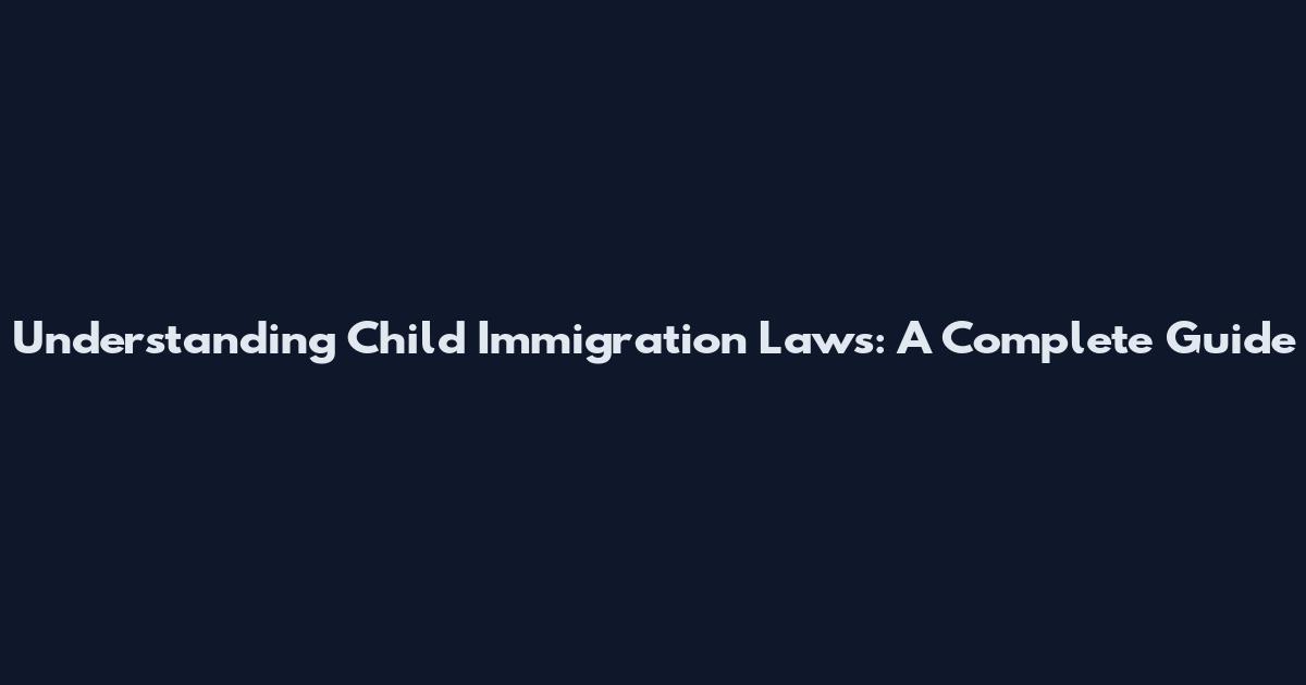 Understanding Child Immigration Laws: A Complete Guide