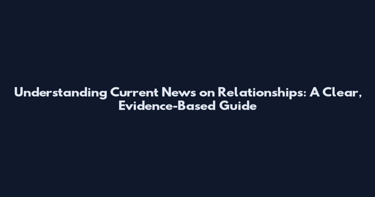 Understanding Current News on Relationships: A Clear, Evidence-Based Guide