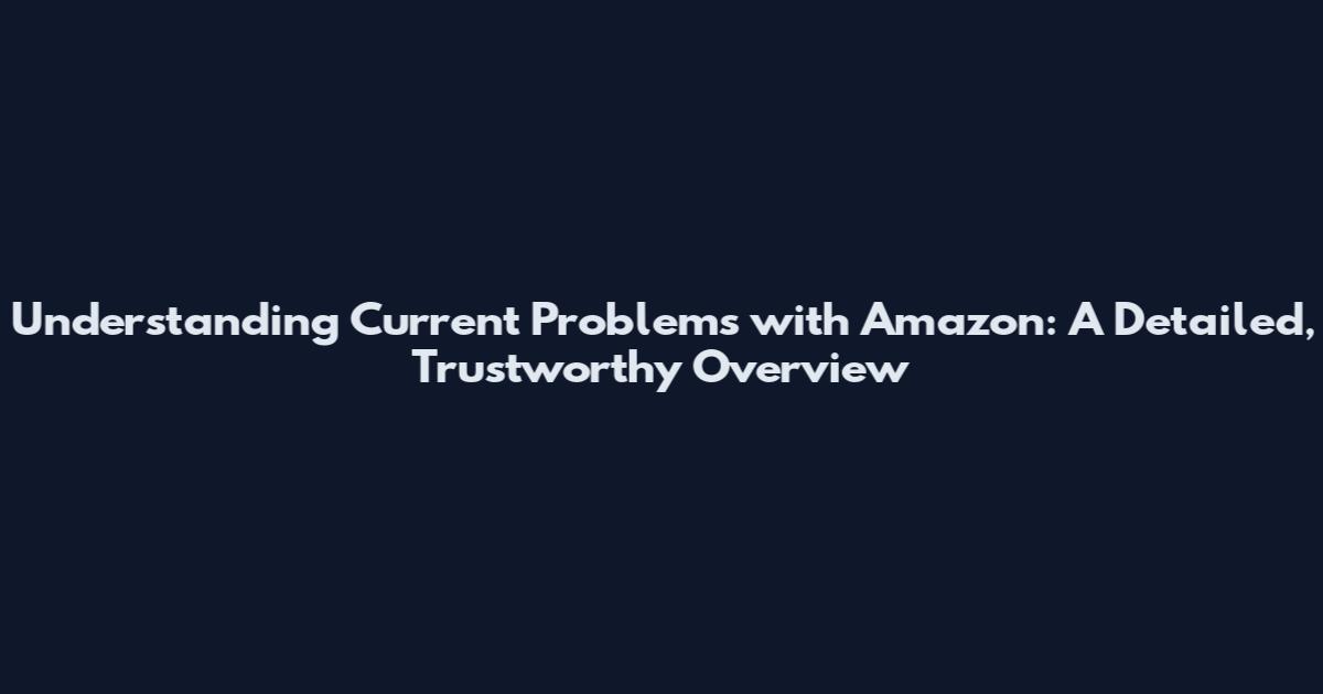 Understanding Current Problems with Amazon: A Detailed, Trustworthy Overview