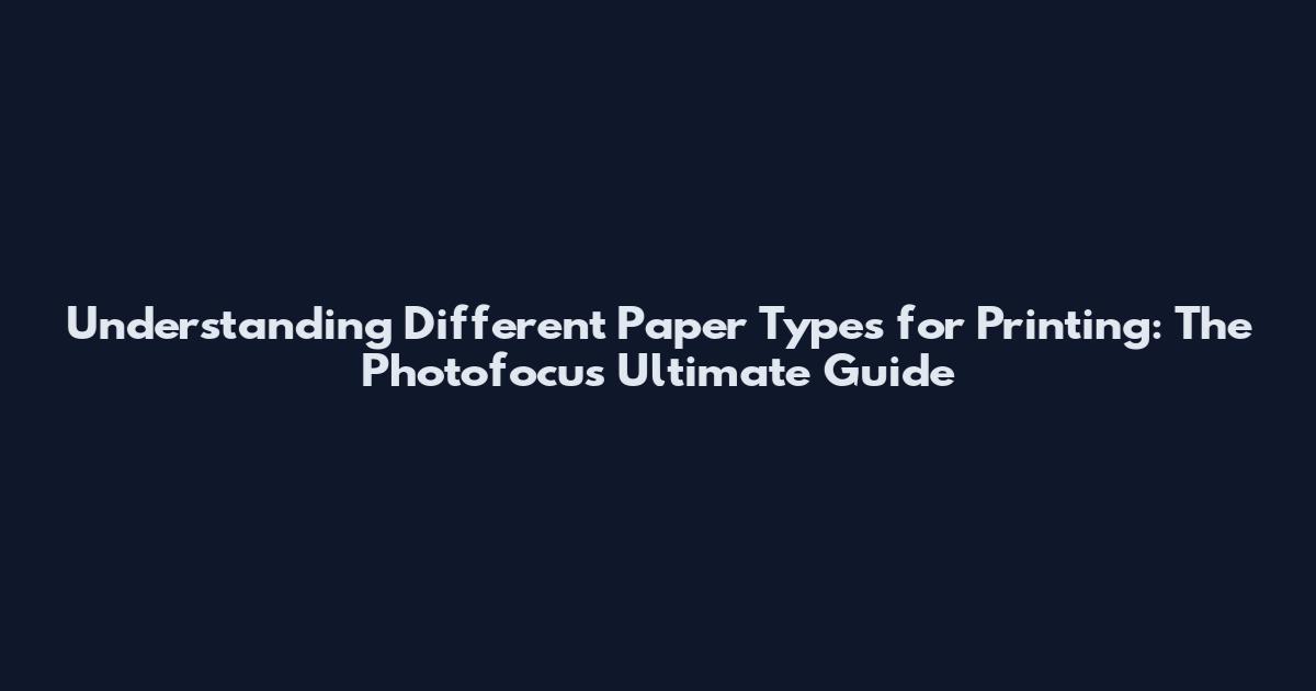Understanding Different Paper Types for Printing: The Photofocus Ultimate Guide