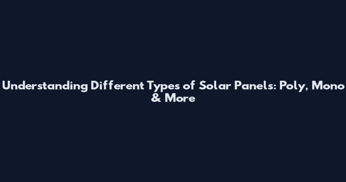 Understanding Different Types of Solar Panels: Poly, Mono & More