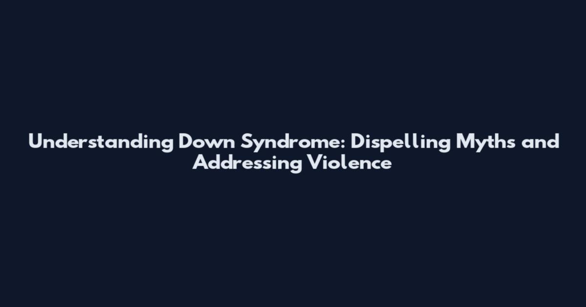 Understanding Down Syndrome: Dispelling Myths and Addressing Violence