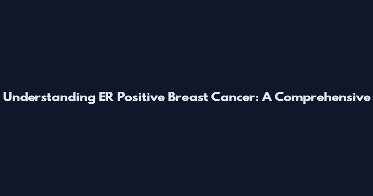 Understanding ER Positive Breast Cancer: A Comprehensive