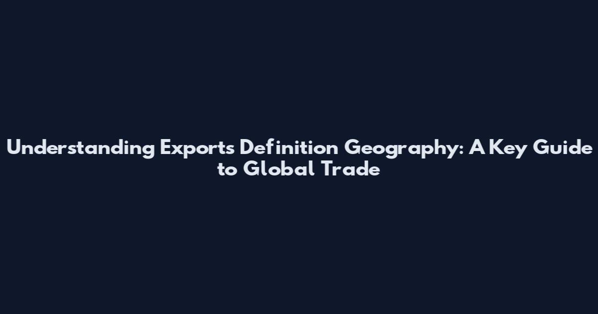 Understanding Exports Definition Geography: A Key Guide to Global Trade