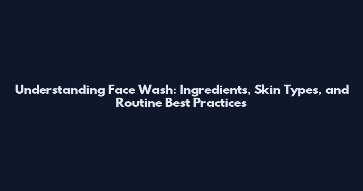 Understanding Face Wash: Ingredients, Skin Types, and Routine Best Practices