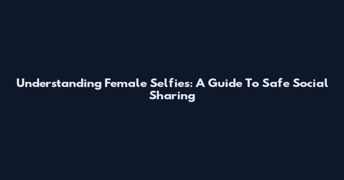 Understanding Female Selfies: A Guide To Safe Social Sharing