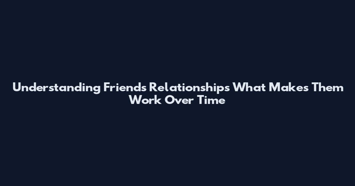 Understanding Friends Relationships What Makes Them Work Over Time