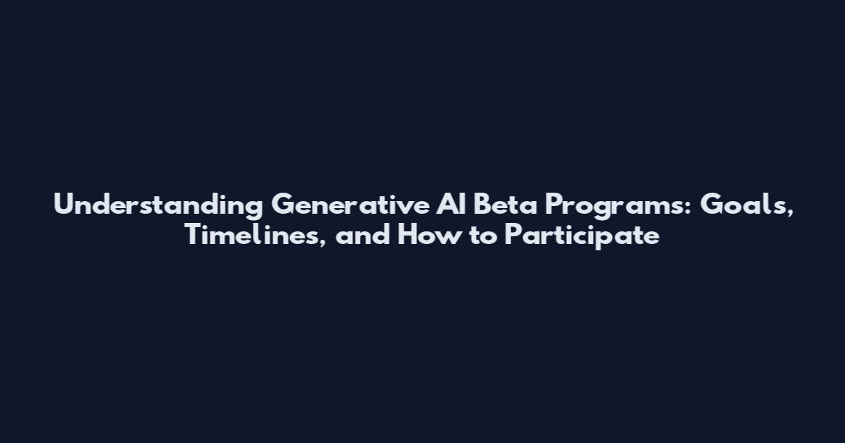 Understanding Generative AI Beta Programs: Goals, Timelines, and How to Participate