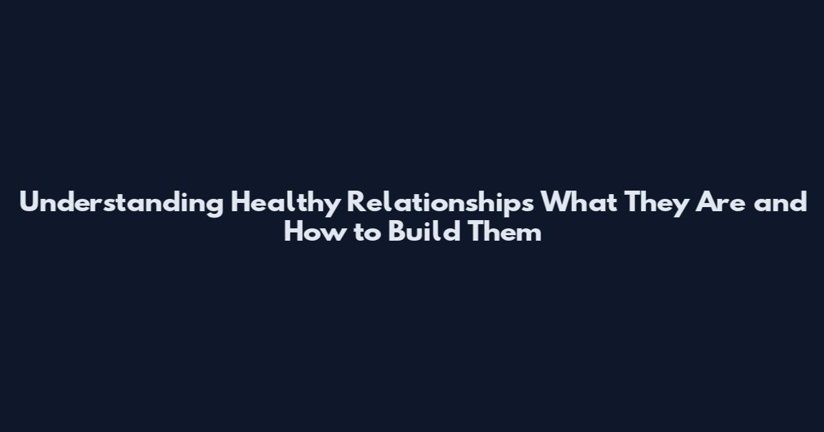 Understanding Healthy Relationships What They Are and How to Build Them