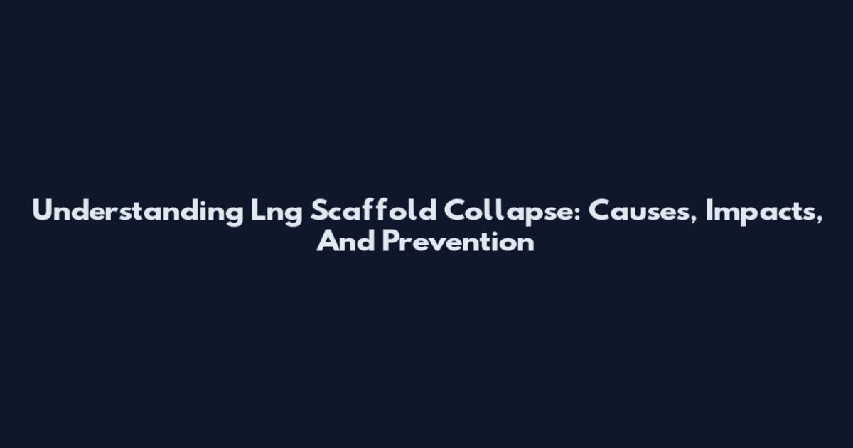 Understanding Lng Scaffold Collapse: Causes, Impacts, And Prevention