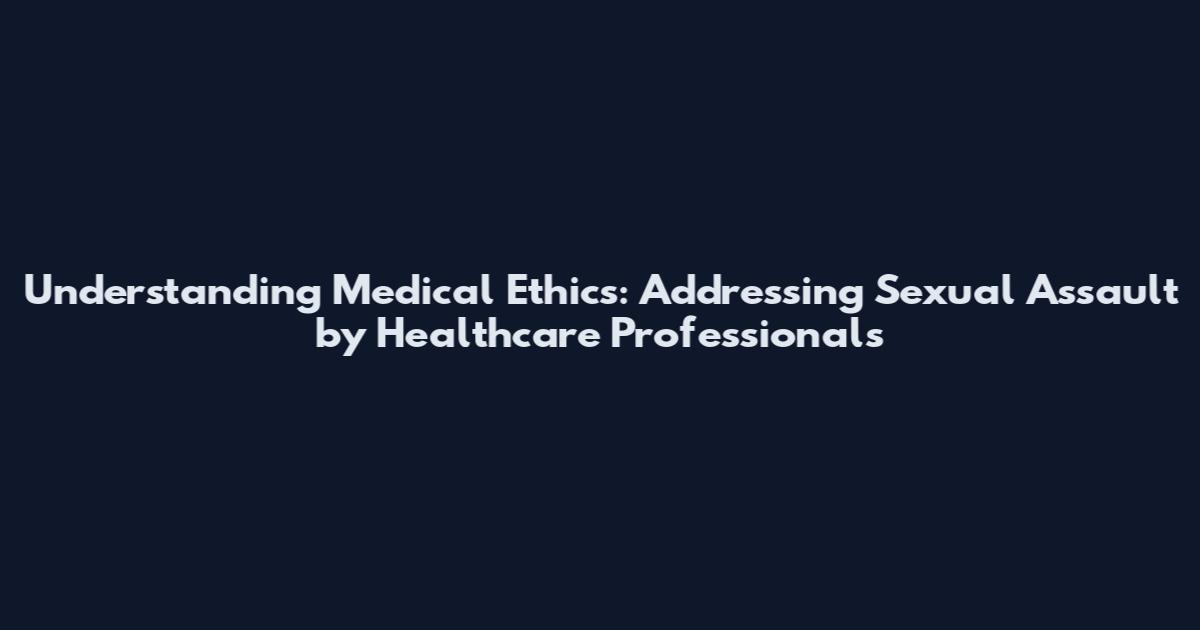 Understanding Medical Ethics: Addressing Sexual Assault by Healthcare Professionals