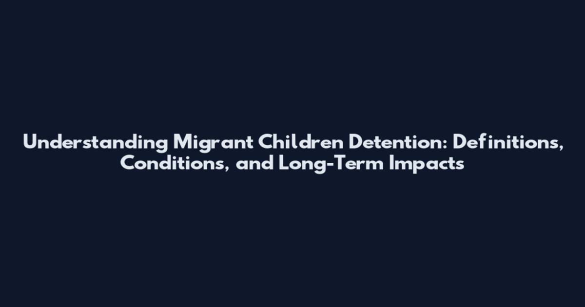 Understanding Migrant Children Detention: Definitions, Conditions, and Long-Term Impacts