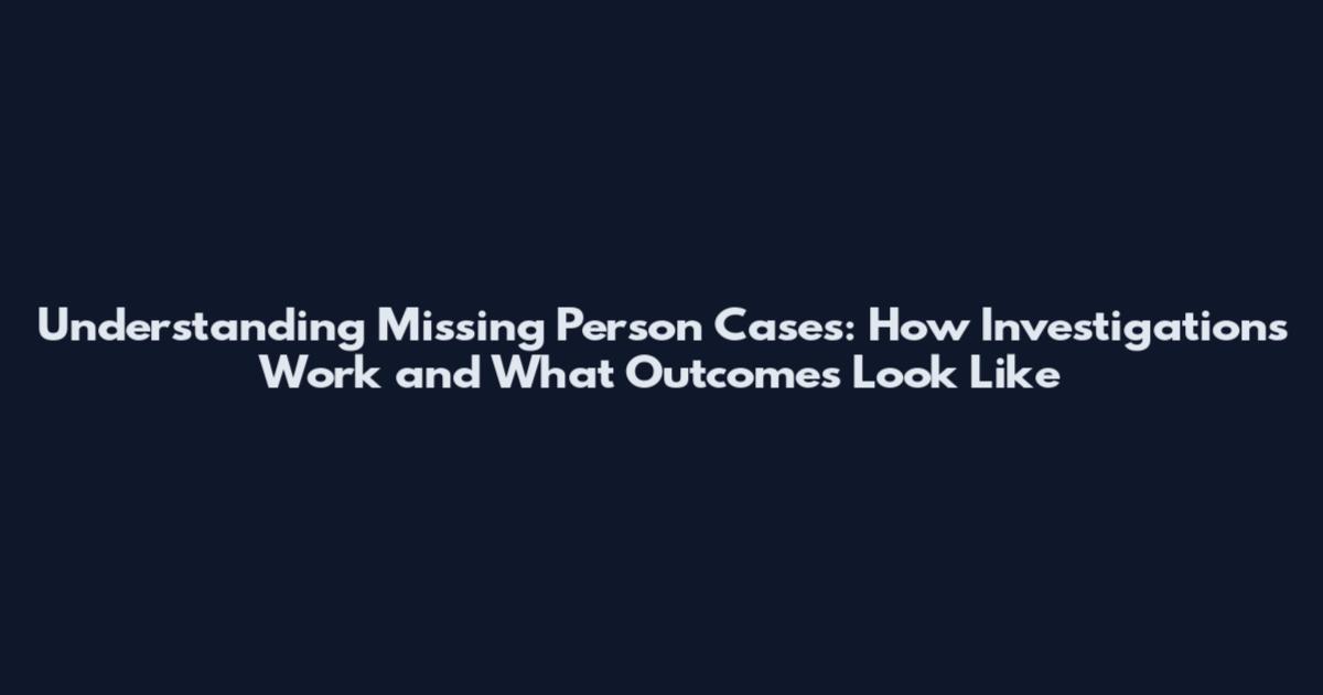 Understanding Missing Person Cases: How Investigations Work and What Outcomes Look Like