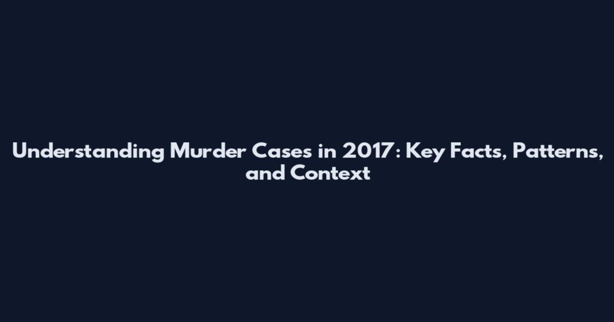 Understanding Murder Cases in 2017: Key Facts, Patterns, and Context
