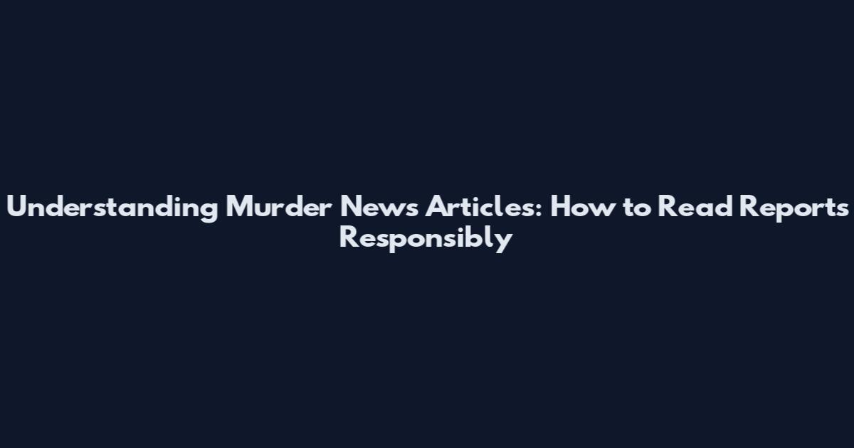 Understanding Murder News Articles: How to Read Reports Responsibly