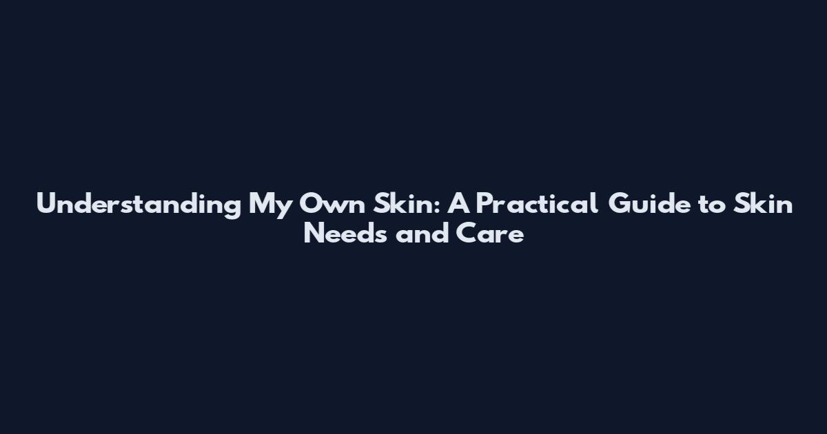Understanding My Own Skin: A Practical Guide to Skin Needs and Care