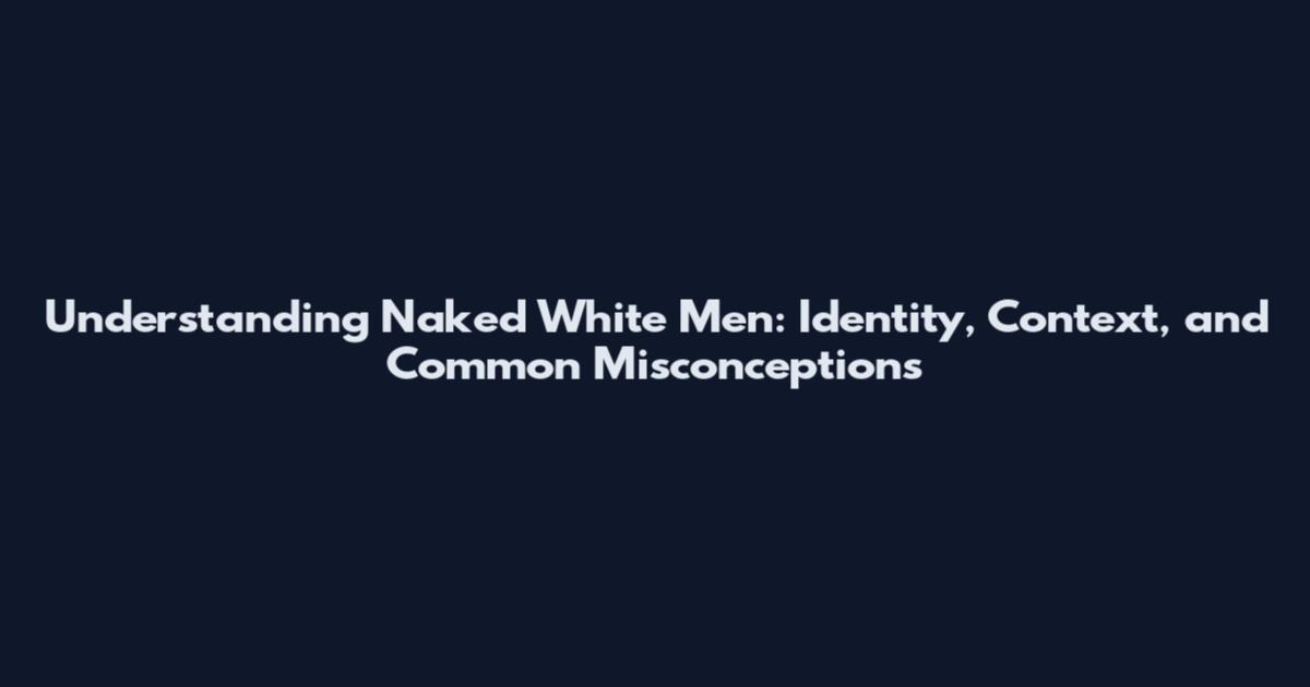 Understanding Naked White Men: Identity, Context, and Common Misconceptions