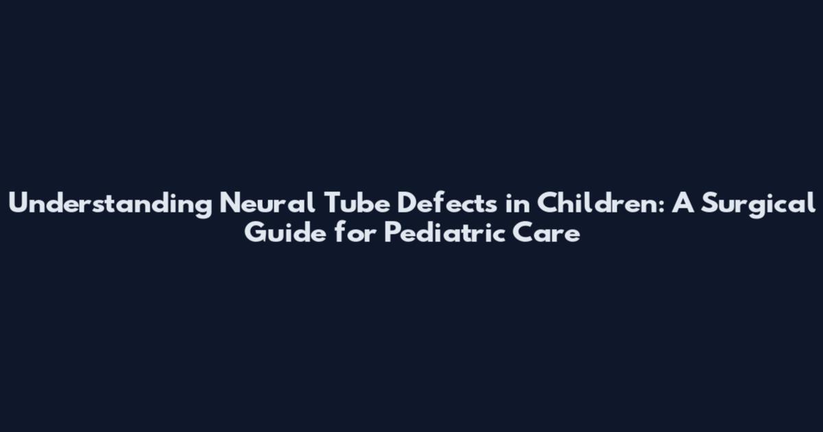 Understanding Neural Tube Defects in Children: A Surgical Guide for Pediatric Care