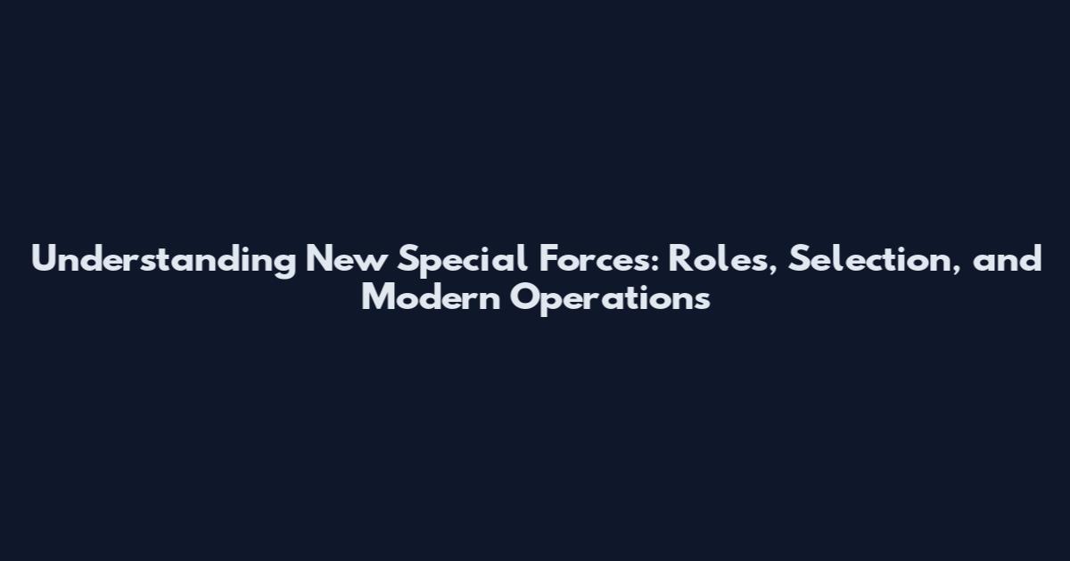 Understanding New Special Forces: Roles, Selection, and Modern Operations