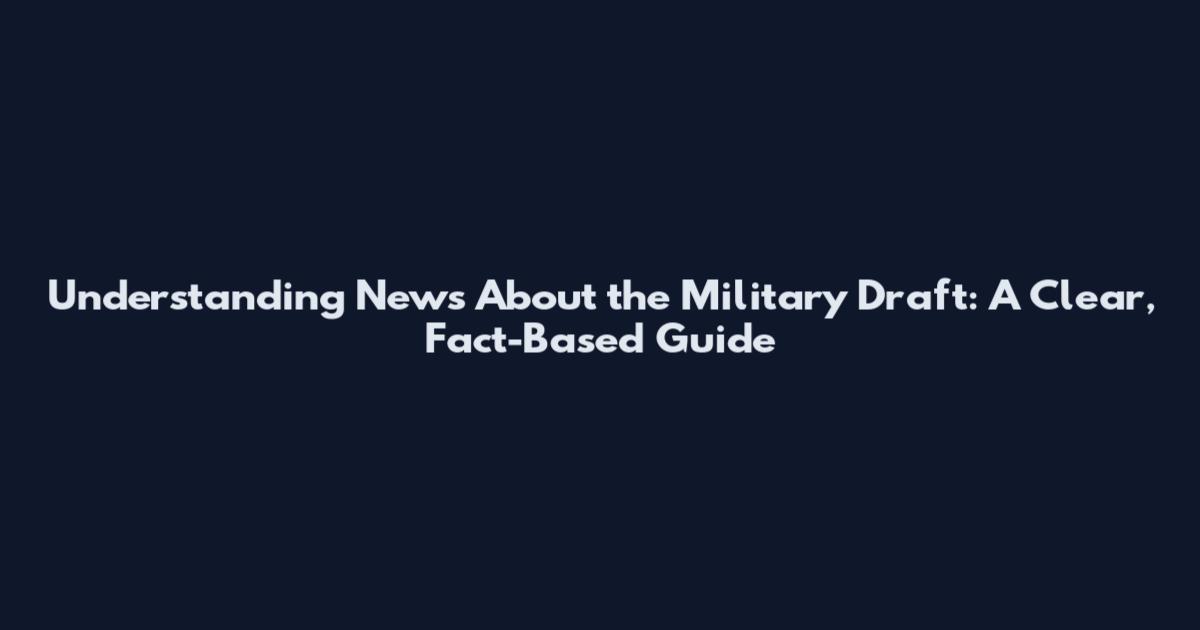 Understanding News About the Military Draft: A Clear, Fact-Based Guide