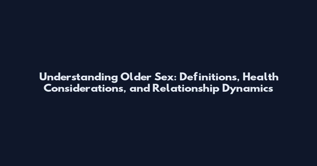 Understanding Older Sex: Definitions, Health Considerations, and Relationship Dynamics