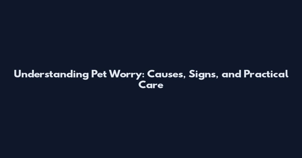 Understanding Pet Worry: Causes, Signs, and Practical Care