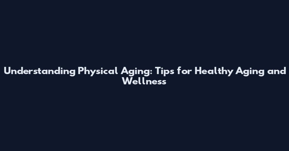 Understanding Physical Aging: Tips for Healthy Aging and Wellness
