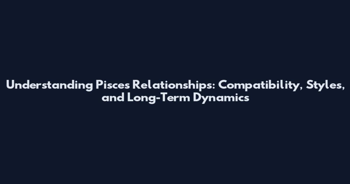 Understanding Pisces Relationships: Compatibility, Styles, and Long-Term Dynamics