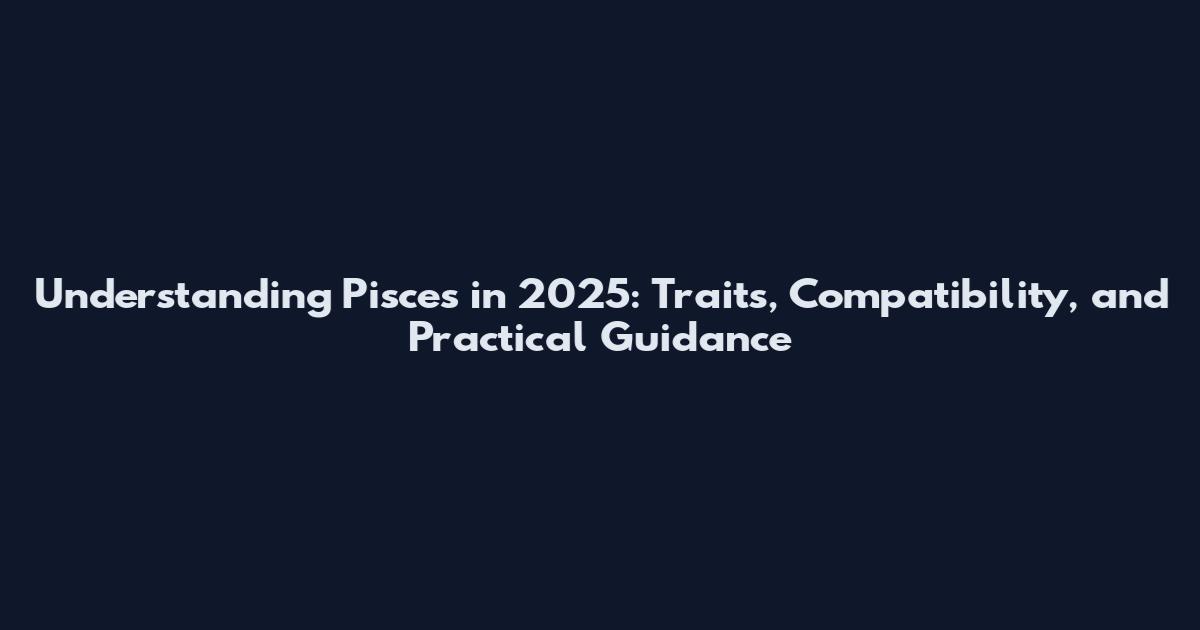 Understanding Pisces in 2025: Traits, Compatibility, and Practical Guidance