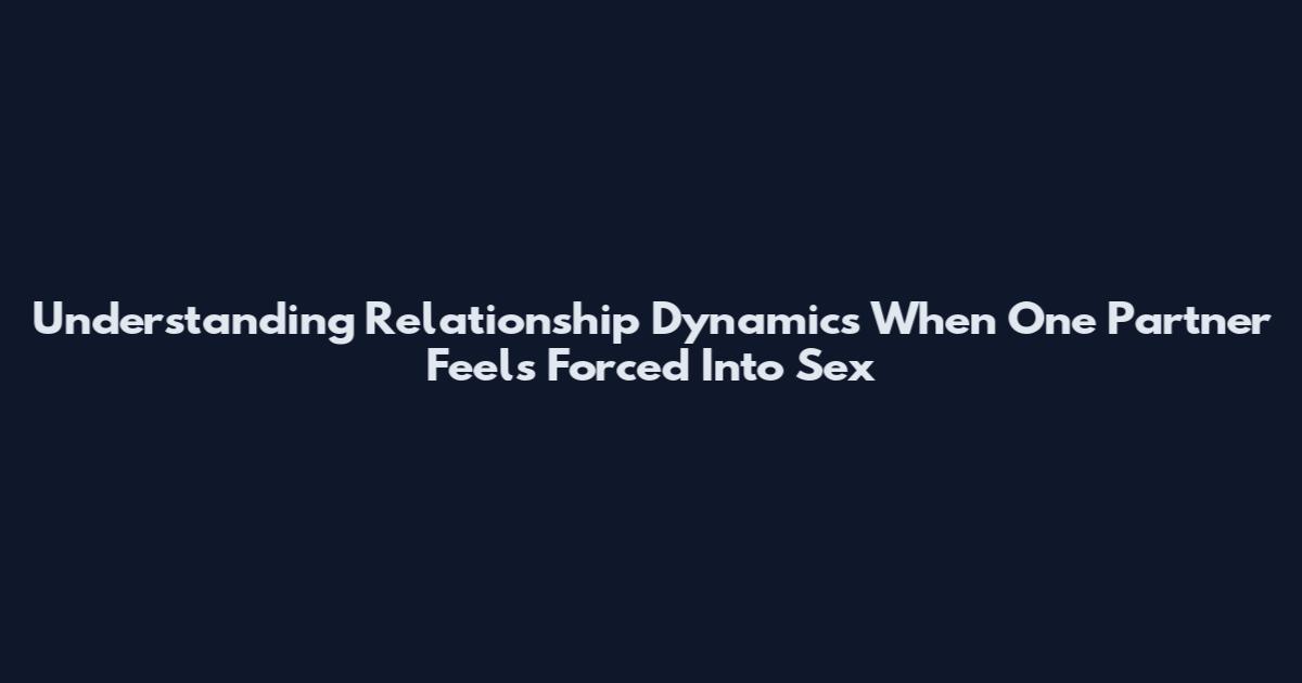 Understanding Relationship Dynamics When One Partner Feels Forced Into Sex