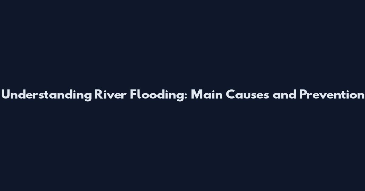 Understanding River Flooding: Main Causes and Prevention