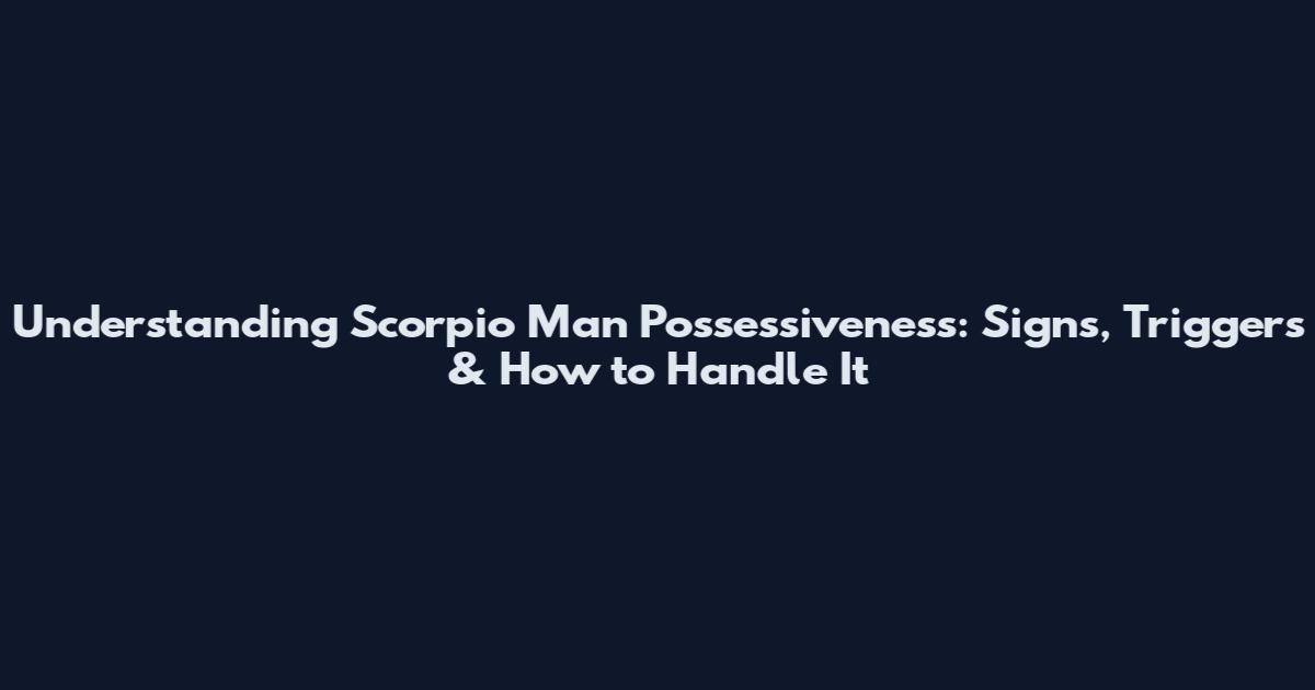 Understanding Scorpio Man Possessiveness: Signs, Triggers & How to Handle It