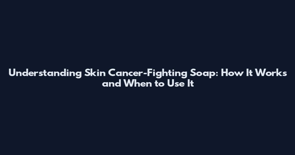 Understanding Skin Cancer-Fighting Soap: How It Works and When to Use It