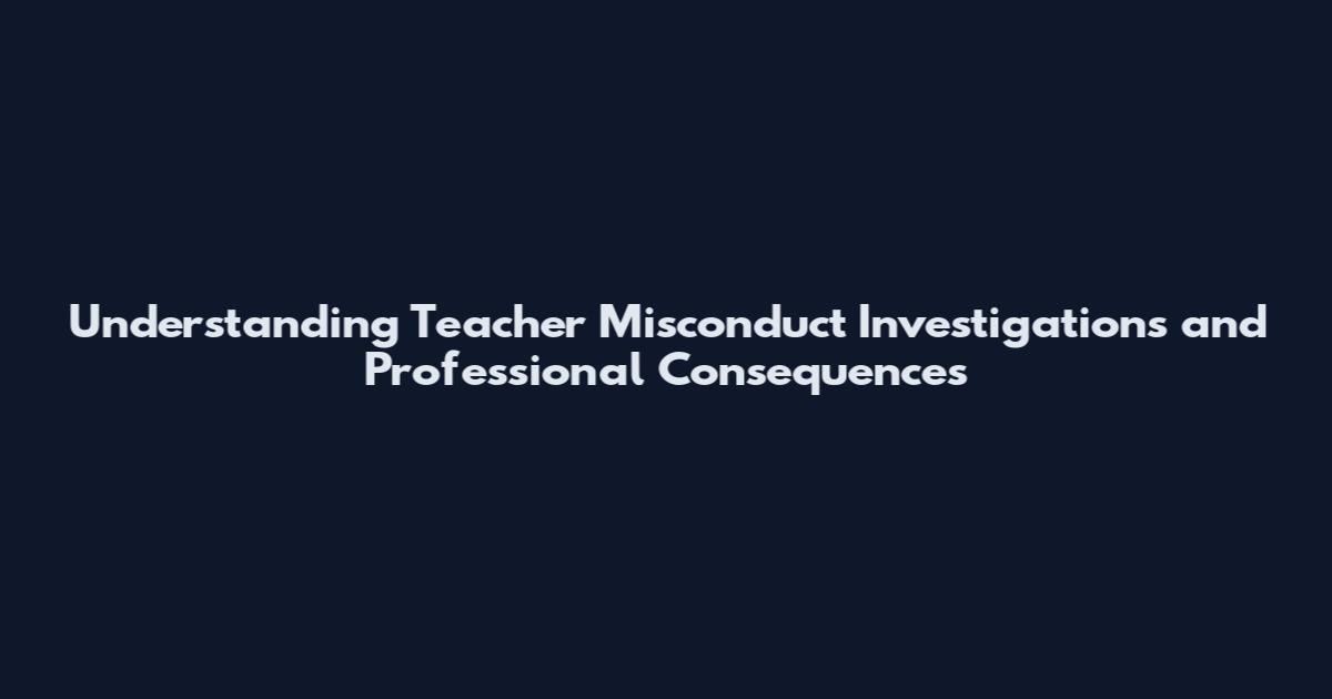 Understanding Teacher Misconduct Investigations and Professional Consequences