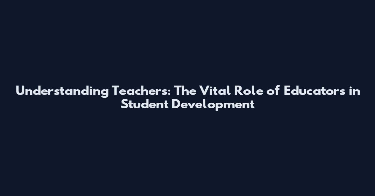 Understanding Teachers: The Vital Role of Educators in Student Development