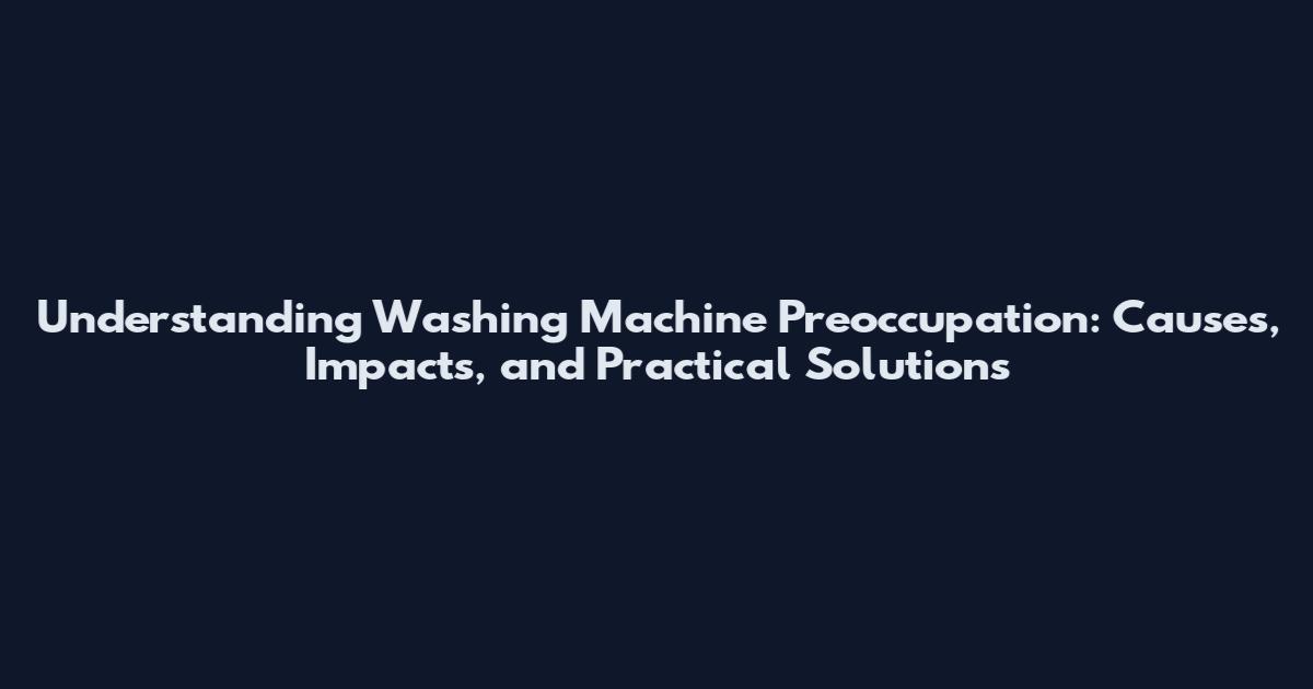 Understanding Washing Machine Preoccupation: Causes, Impacts, and Practical Solutions