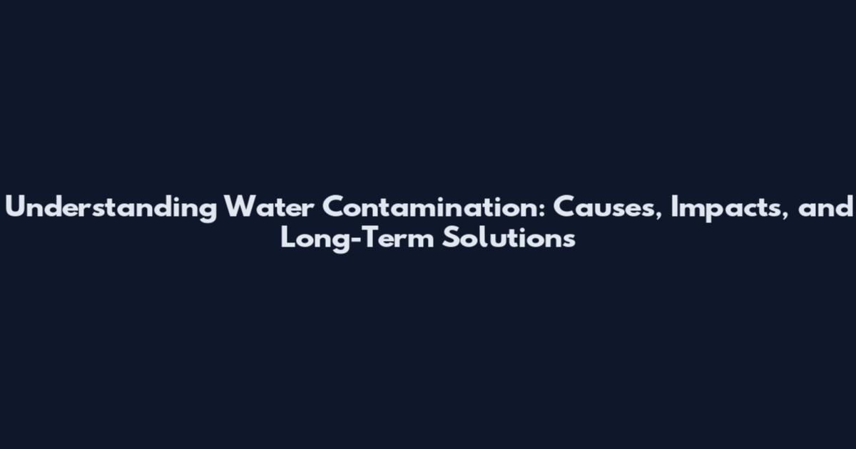 Understanding Water Contamination: Causes, Impacts, and Long-Term Solutions