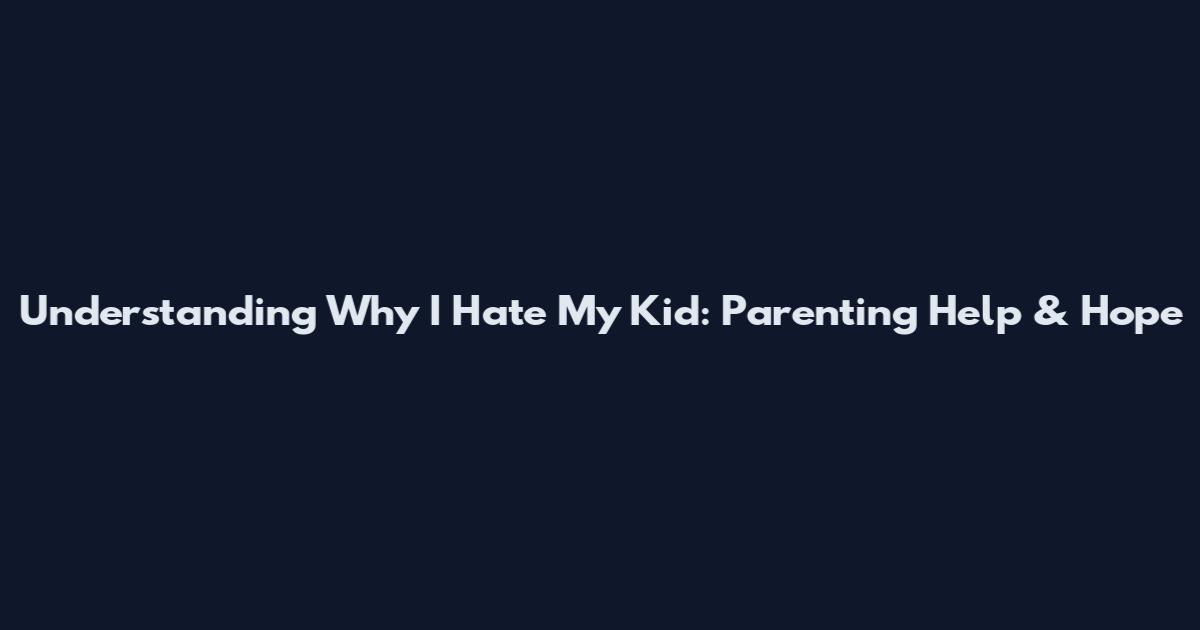 Understanding Why I Hate My Kid: Parenting Help & Hope