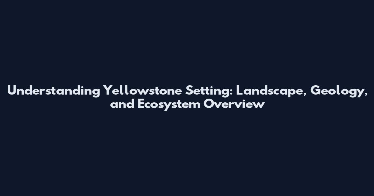 Understanding Yellowstone Setting: Landscape, Geology, and Ecosystem Overview